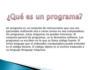 Un programa es un conjunto de instrucciones que una vez
ejecutadas realizarán una o varias tareas en una computadora.
Sin programas, estas máquinas no pueden funcionar. Al
conjunto general de programas, se le denomina software. Los
programas se escriben en lo que se llama código fuente. El
único lenguaje que el ordenador/computadora puede entender
es el código binario. El código objeto es el archivo traducido a
su lenguaje (lenguaje máquina).
 