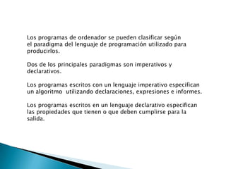 Los programas de ordenador se pueden clasificar según
el paradigma del lenguaje de programación utilizado para
producirlos.
Dos de los principales paradigmas son imperativos y
declarativos.
Los programas escritos con un lenguaje imperativo especifican
un algoritmo utilizando declaraciones, expresiones e informes.
Los programas escritos en un lenguaje declarativo especifican
las propiedades que tienen o que deben cumplirse para la
salida.
 
