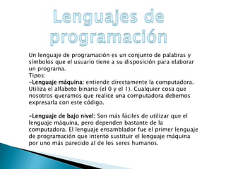 Un lenguaje de programación es un conjunto de palabras y
símbolos que el usuario tiene a su disposición para elaborar
un programa.
Tipos:
-Lenguaje máquina: entiende directamente la computadora.
Utiliza el alfabeto binario (el 0 y el 1). Cualquier cosa que
nosotros queramos que realice una computadora debemos
expresarla con este código.
-Lenguaje de bajo nivel: Son más fáciles de utilizar que el
lenguaje máquina, pero dependen bastante de la
computadora. El lenguaje ensamblador fue el primer lenguaje
de programación que intentó sustituir el lenguaje máquina
por uno más parecido al de los seres humanos.
 