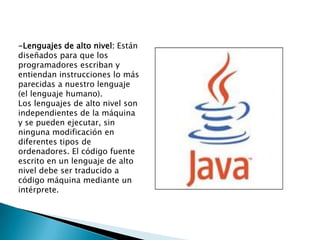 -Lenguajes de alto nivel: Están
diseñados para que los
programadores escriban y
entiendan instrucciones lo más
parecidas a nuestro lenguaje
(el lenguaje humano).
Los lenguajes de alto nivel son
independientes de la máquina
y se pueden ejecutar, sin
ninguna modificación en
diferentes tipos de
ordenadores. El código fuente
escrito en un lenguaje de alto
nivel debe ser traducido a
código máquina mediante un
intérprete.
 