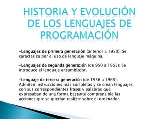 -Lenguajes de primera generación (anterior a 1950): Se
caracteriza por el uso de lenguaje máquina.
-Lenguajes de segunda generación (de 950 a 1955): Se
introduce el lenguaje ensamblador.
-Lenguaje de tercera generación (de 1956 a 1965):
Admiten instrucciones más completas y se crean lenguajes
con sus correspondientes frases y palabras que
expresaban de una forma bastante comprensible las
acciones que se querían realizar sobre el ordenador.
 