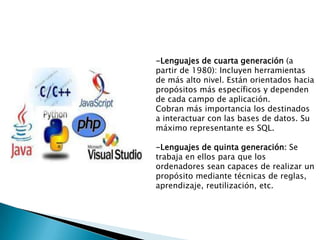 -Lenguajes de cuarta generación (a
partir de 1980): Incluyen herramientas
de más alto nivel. Están orientados hacia
propósitos más específicos y dependen
de cada campo de aplicación.
Cobran más importancia los destinados
a interactuar con las bases de datos. Su
máximo representante es SQL.
-Lenguajes de quinta generación: Se
trabaja en ellos para que los
ordenadores sean capaces de realizar un
propósito mediante técnicas de reglas,
aprendizaje, reutilización, etc.
 