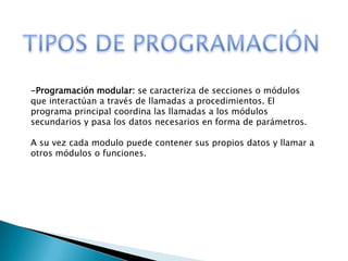 -Programación modular: se caracteriza de secciones o módulos
que interactúan a través de llamadas a procedimientos. El
programa principal coordina las llamadas a los módulos
secundarios y pasa los datos necesarios en forma de parámetros.
A su vez cada modulo puede contener sus propios datos y llamar a
otros módulos o funciones.
 