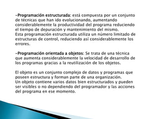 -Programación estructurada: está compuesta por un conjunto
de técnicas que han ido evolucionando, aumentando
considerablemente la productividad del programa reduciendo
el tiempo de depuración y mantenimiento del mismo.
Esta programación estructurada utiliza un número limitado de
estructuras de control, reduciendo así considerablemente los
errores.
-Programación orientada a objetos: Se trata de una técnica
que aumenta considerablemente la velocidad de desarrollo de
los programas gracias a la reutilización de los objetos.
El objeto es un conjunto complejo de datos y programas que
poseen estructura y forman parte de una organización.
Un objeto contiene varios datos bien estructurados y pueden
ser visibles o no dependiendo del programador y las acciones
del programa en ese momento.
 