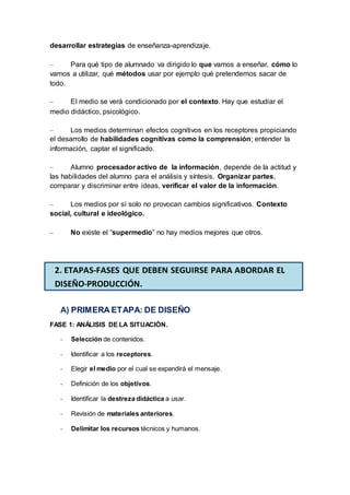 desarrollar estrategias de enseñanza-aprendizaje.
– Para qué tipo de alumnado va dirigido lo que vamos a enseñar, cómo lo
vamos a utilizar, qué métodos usar por ejemplo qué pretendemos sacar de
todo.
– El medio se verá condicionado por el contexto. Hay que estudiar el
medio didáctico, psicológico.
– Los medios determinan efectos cognitivos en los receptores propiciando
el desarrollo de habilidades cognitivas como la comprensión; entender la
información, captar el significado.
– Alumno procesador activo de la información, depende de la actitud y
las habilidades del alumno para el análisis y síntesis. Organizar partes,
comparar y discriminar entre ideas, verificar el valor de la información.
– Los medios por sí solo no provocan cambios significativos. Contexto
social, cultural e ideológico.
– No existe el “supermedio” no hay medios mejores que otros.
A) PRIMERA ETAPA: DE DISEÑO
FASE 1: ANÁLISIS DE LA SITUACIÓN.
- Selección de contenidos.
- Identificar a los receptores.
- Elegir el medio por el cual se expandirá el mensaje.
- Definición de los objetivos.
- Identificar la destreza didáctica a usar.
- Revisión de materiales anteriores.
- Delimitar los recursos técnicos y humanos.
2. ETAPAS-FASES QUE DEBEN SEGUIRSE PARA ABORDAR EL
DISEÑO-PRODUCCIÓN.
 