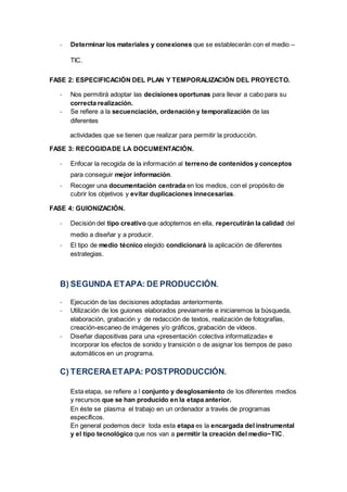 - Determinar los materiales y conexiones que se establecerán con el medio –
TIC.
FASE 2: ESPECIFICACIÓN DEL PLAN Y TEMPORALIZACIÓN DEL PROYECTO.
- Nos permitirá adoptar las decisiones oportunas para llevar a cabo para su
correcta realización.
- Se refiere a la secuenciación, ordenación y temporalización de las
diferentes
actividades que se tienen que realizar para permitir la producción.
FASE 3: RECOGIDADE LA DOCUMENTACIÓN.
- Enfocar la recogida de la información al terreno de contenidos y conceptos
para conseguir mejor información.
- Recoger una documentación centrada en los medios, con el propósito de
cubrir los objetivos y evitar duplicaciones innecesarias.
FASE 4: GUIONIZACIÓN.
- Decisión del tipo creativo que adoptemos en ella, repercutirán la calidad del
medio a diseñar y a producir.
- El tipo de medio técnico elegido condicionará la aplicación de diferentes
estrategias.
B) SEGUNDA ETAPA: DE PRODUCCIÓN.
- Ejecución de las decisiones adoptadas anteriormente.
- Utilización de los guiones elaborados previamente e iniciaremos la búsqueda,
elaboración, grabación y de redacción de textos, realización de fotografías,
creación-escaneo de imágenes y/o gráficos, grabación de vídeos.
- Diseñar diapositivas para una «presentación colectiva informatizada» e
incorporar los efectos de sonido y transición o de asignar los tiempos de paso
automáticos en un programa.
C) TERCERAETAPA: POSTPRODUCCIÓN.
Esta etapa, se refiere a l conjunto y desglosamiento de los diferentes medios
y recursos que se han producido en la etapa anterior.
En éste se plasma el trabajo en un ordenador a través de programas
específicos.
En general podemos decir toda esta etapa es la encargada del instrumental
y el tipo tecnológico que nos van a permitir la creación del medio~TIC.
 