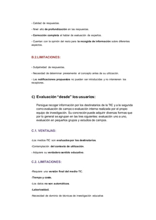 - Calidad de respuestas.
- Nivel alto de profundización en las respuestas.
- Corrección completa al hablar de evaluación de expertos.
- Cuentan con la opinión del resto para la recogida de información sobre diferentes
aspectos.
B.2.LIMITACIONES:
- Subjetividad de respuestas.
- Necesidad de determinar previamente el concepto antes de su utilización.
- Las notificaciones propuestas no pueden ser introducidas y no intervienen los
receptores.
C) Evaluación “desde” los usuarios:
Persigue recoger información por los destinatarios de la TIC y a la segunda
como evaluación de campo o evaluación interna realizada por el propio
equipo de investigación. Su concreción puede adquirir diversas formas que
por lo general se agrupan en las tres siguientes: evaluación uno a uno,
evaluación en pequeños grupos y estudios de campos.
C.1. VENTAJAS:
-Los medios-TIC son evaluadospor los destinatarios.
-Contemplación del contexto de utilización.
- Adquiere su verdadero sentido educativo.
C.2. LIMITACIONES:
-Requiere una versión final del medio-TIC.
-Tiempo y coste.
-Los datos no son automáticos.
-Laboriosidad.
-Necesidad de dominio de técnicas de investigación educativa
 