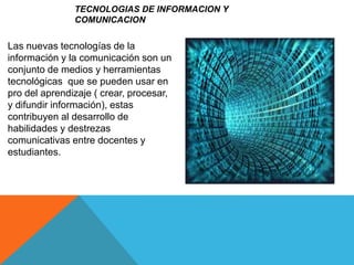 TECNOLOGIAS DE INFORMACION Y
COMUNICACION
Las nuevas tecnologías de la
información y la comunicación son un
conjunto de medios y herramientas
tecnológicas que se pueden usar en
pro del aprendizaje ( crear, procesar,
y difundir información), estas
contribuyen al desarrollo de
habilidades y destrezas
comunicativas entre docentes y
estudiantes.
 