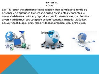 TIC EN EL
AULA
Las TIC están transformando la educación, han cambiado la forma de
enseñar y de aprender. Generando en los estudiantes y docentes la
necesidad de usar, utilizar y reproducir con los nuevos medios. Permiten
diversidad de recursos de apoyo en la enseñanza, material didáctico,
apoyo virtual, blogs, chat, foros, videoconferencias, chat entre otros.
 