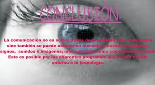 CONCLUSIÓN:
  La comunicación no es solo a través de la oralidad y de la escritura
   sino también se puede obtener un mensaje a través de símbolos,
signos, sonidos e imágenes; más conocido como comunicación visual.
    Esto es posible por los diferentes programas que se han creado
                        entorno a la tecnología.
 