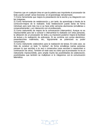 11
Creemos que en cualquier área en que la palabra sea importante el procesador de
texto puede cumplir varias funciones en el aprendizaje del alumnado:
1) Como herramienta que mejora la presentación de lo escrito y su integración con
las imágenes.
2) Como herramienta de reelaboración y, por tanto, de aprendizaje a través de la
corrección-mejora de lo realizado. Esta reelaboración puede darse de forma
individual, pero será más rica si se hace entre varios/as alumnos/as (simultánea o
consecutivamente) y en interacción con el profesorado.
3) Como instrumento de mejora de la comunicación (intercambio). Aunque no es
imprescindible para dar a conocer o intercambiar lo realizado con otras personas,
la utilización de un procesador de texto y su impresión posterior mejora la facilidad
de lectura y la realización de policopias. Si se combina con correo electrónico,
presentaciones multimedia, etc., lógicamente se potenciará su poder
comunicativo.
4) Como instrumento colaborativo para la realización de tareas. En este caso, se
trata de construir un texto "a medias", de forma simultánea (varias personas
piensan lo que escriben a la vez) o consecutiva (unos escriben o reeescriben a
continuación de otros). También en este caso es cierto que el procesador no es un
instrumento imprescindible, pero amplía mucho las posibilidades de colaboración,
posibilidades que también se multiplican si lo integramos con la comunicación
telemática.
 