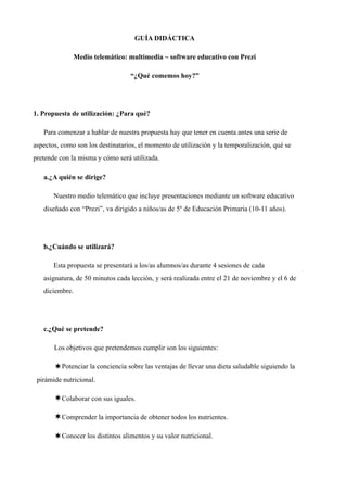 GUÍA DIDÁCTICA
Medio telemático: multimedia ~ software educativo con Prezi
“¿Qué comemos hoy?”
1. Propuesta de utilización: ¿Para qué?
Para comenzar a hablar de nuestra propuesta hay que tener en cuenta antes una serie de
aspectos, como son los destinatarios, el momento de utilización y la temporalización, qué se
pretende con la misma y cómo será utilizada.
a.¿A quién se dirige?
Nuestro medio telemático que incluye presentaciones mediante un software educativo
diseñado con “Prezi”, va dirigido a niños/as de 5º de Educación Primaria (10-11 años).
b.¿Cuándo se utilizará?
Esta propuesta se presentará a los/as alumnos/as durante 4 sesiones de cada
asignatura, de 50 minutos cada lección, y será realizada entre el 21 de noviembre y el 6 de
diciembre.
c.¿Qué se pretende?
Los objetivos que pretendemos cumplir son los siguientes:
¬Potenciar la conciencia sobre las ventajas de llevar una dieta saludable siguiendo la
pirámide nutricional.
¬Colaborar con sus iguales.
¬Comprender la importancia de obtener todos los nutrientes.
¬Conocer los distintos alimentos y su valor nutricional.
 