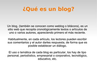 ¿Qué es un blog?
Un blog, (también se conocen como weblog o bitácora), es un
sitio web que recopila cronológicamente textos o artículos de
uno o varios autores, apareciendo primero el más reciente.
Habitualmente, en cada artículo, los lectores pueden escribir
sus comentarios y el autor darles respuesta, de forma que es
posible establecer un diálogo.
El uso o temática de cada blog es particular, los hay de tipo
personal, periodístico, empresarial o corporativo, tecnológico,
educativo, etc.