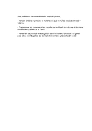 -Los problemas de sostenibilidad a nivel del planeta.

- Tensión entre lo espiritual y lo material, ya que el mundo necesita ideales y
valores.

- Procurar que los nuevos medios contribuyan a difundir la cultura y el bienestar
en todos los pueblos de la Tierra.

- Pensar en los puestos de trabajo que se necesitarán y preparar a la gente
para ellos, contribuyendo así a evitar el desempleo y la exclusión social
 