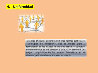 4.- Uniformidad




           Tanto los principios generales como las normas particulares
           —principios de valuación— que se utilizan para la
           formulación de los estados financieros deben ser aplicados
           uniformemente de un periodo a otro. Esto permitirá una
           mejor comparación de los estados financieros en los
           diversos periodos de una empresa en marcha
 