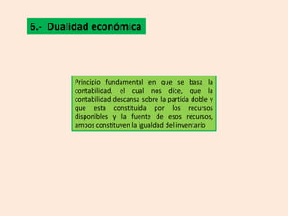 6.- Dualidad económica



        Principio fundamental en que se basa la
        contabilidad, el cual nos dice, que la
        contabilidad descansa sobre la partida doble y
        que esta constituida por los recursos
        disponibles y la fuente de esos recursos,
        ambos constituyen la igualdad del inventario
 
