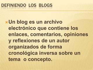 DEFINIENDO LOS BLOGS


  Un blog es un archivo
  electrónico que contiene los
  enlaces, comentarios, opiniones
  y reflexiones de un autor
  organizados de forma
  cronológica inversa sobre un
  tema o concepto.
 