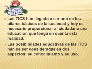  Las TICS han llegado a ser uno de los
  pilares básicos de la sociedad y hoy es
  necesario proporcionar al ciudadano una
  educación que tenga en cuenta esta
  realidad.
 Las posibilidades educativas de las TICS
  han de ser consideradas en dos
  aspectos: su conocimiento y su uso.
 
