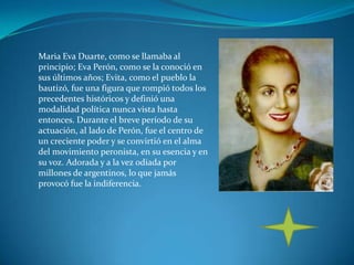 Maria Eva Duarte, como se llamaba al
principio; Eva Perón, como se la conoció en
sus últimos años; Evita, como el pueblo la
bautizó, fue una figura que rompió todos los
precedentes históricos y definió una
modalidad política nunca vista hasta
entonces. Durante el breve período de su
actuación, al lado de Perón, fue el centro de
un creciente poder y se convirtió en el alma
del movimiento peronista, en su esencia y en
su voz. Adorada y a la vez odiada por
millones de argentinos, lo que jamás
provocó fue la indiferencia.
 