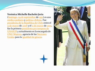 Verónica Michelle Bachelet Jeria
(Santiago, 29 de septiembre de 1951) es una
médica pediatra y política chilena. Fue
presidenta de la República de Chile entre el
11 de marzo de 2006 y el 11 de marzo de 2010,
fue la primera presidenta pro tempore de
UNASUR y actualmente es la encargada de
ONU Mujeres, agencia de las Naciones
Unidas para la igualdad de género.
 