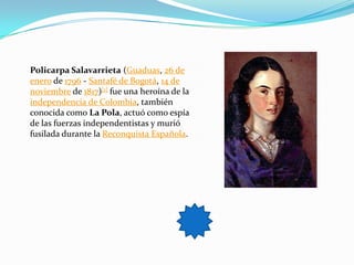 Policarpa Salavarrieta (Guaduas, 26 de
enero de 1796 - Santafé de Bogotá, 14 de
noviembre de 1817)[1] fue una heroína de la
independencia de Colombia, también
conocida como La Pola, actuó como espía
de las fuerzas independentistas y murió
fusilada durante la Reconquista Española.
 