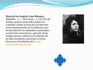 María de los Ángeles Cano Márquez
(Medellín, 1887 - abril 26 de 1967) La Flor del
Trabajo, primera mujer líder política en
Colombia, dirigió la lucha por los derechos
civiles fundamentales de la población y por
los derechos de los trabajadores asalariados;
encabezó la convocatoria y agitación de las
huelgas obreras, colaboró en la difusión de
las ideas socialistas y participó en forma
decisiva en la fundación del Partido
Socialista Revolucionario.
 