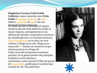 Magdalena Carmen Frida Kahlo
Calderón, mejor conocida como Frida
Kahlo (Coyoacán, 6 de julio de 1907 –
ibídem, 13 de julio de 1954), fue una
destacadaha sido la literatura el espacio
Sin duda, pintora mexicana.
donde la obra de Frida Kahlo ha tenido el
mayor impacto, principalmente en las
últimas dos décadas, inspirando a escritores
de variados géneros. La escritora mexicana
Elena Poniatowska en su obra Las siete
cabritas («Diego estoy sola. Diego ya no
estoy sola»[22] incluye un cuento en el que
intenta ponerse en el lugar de
Frida, narrando sus pesares en primera
persona. En el género poético hay ejemplos
también en otros idiomas y
continentes, como muestra el libro de poesía
de Pascale Petit, publicada en Londres bajo
el título de The Wounded Deer.
 