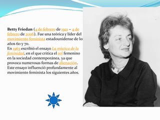Betty Friedan (4 de febrero de 1921 – 4 de
febrero de 2006). Fue una teórica y líder del
movimiento feminista estadounidense de los
años 60 y 70.
En 1963 escribió el ensayo La mística de la
feminidad, en el que critica el rol femenino
en la sociedad contemporánea, ya que
provoca numerosas formas de alienación.
Este ensayo influenció profundamente al
movimiento feminista los siguientes años.
 