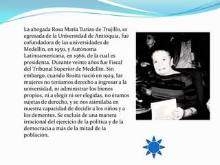 La abogada Rosa María Turizo de Trujillo, es
egresada de la Universidad de Antioquia, fue
cofundadora de las universidades de
Medellín, en 1950, y Autónoma
Latinoamericana, en 1966, de la cual es
presidenta. Durante veinte años fue Fiscal
del Tribunal Superior de Medellín. Sin
embargo, cuando Rosita nació en 1929, las
mujeres no teníamos derecho a ingresar a la
universidad, ni administrar los bienes
propios, ni a elegir ni ser elegidas, no éramos
sujetas de derecho, y se nos asimilaba en
nuestra capacidad de decidir a los niños y a
los dementes. Se excluía de una manera
irracional del ejercicio de la política y de la
democracia a más de la mitad de la
población.
 