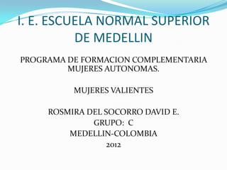 I. E. ESCUELA NORMAL SUPERIOR
          DE MEDELLIN
PROGRAMA DE FORMACION COMPLEMENTARIA
         MUJERES AUTONOMAS.

          MUJERES VALIENTES

     ROSMIRA DEL SOCORRO DAVID E.
              GRUPO: C
         MEDELLIN-COLOMBIA
                  2012
 