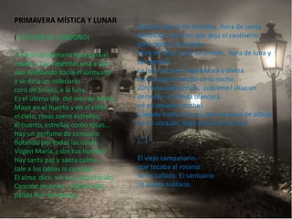 PRIMAVERA MÍSTICA Y LUNAR
                                      Hora de luna y de misterio, hora de santa
(A VÍCTOR M. LONDOÑO)                 bendición, hora en que deja el cautiverio
                                      para cantar, el corazón.
El viejo campanario toca para el      Hora de luna, hora de unción, hora de luna y
rosario, Las viejecitas una a una     de canción.
van desfilando hacia el santuario     La luna es una llaga blanca y divina
y se diría un milenario               en el corazón hondo de la noche.
coro de brujas, a la luna.            ¡Oh luna diamantina, cúbreme! ¡Haz un
Es el último día del mes de María.    derroche de lívida blancura
Mayo en el huerto y en el cielo:      en mi doliente noche!
el cielo, rosas como estrellas;       ¡Llégate hasta mi cruz, pon un poco de albura
el huerto, estrellas como rosas...    en mi corazón, llaga divina de locura!
Hay un perfume de consuelo
flotando por todas las cosas.         [...]
Virgen María, ¿son tus huellas?
Hay santa paz y santa calma...        El viejo campanario
sale a los labios la canción...       que tocaba al rosario
El alma dice, sin voz, una oración.   se ha callado. El santuario
Canción de amor, oración mía,         se queda solitario.
pálida flor de poesía.
 