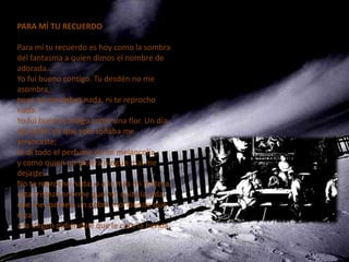 PARA MÍ TU RECUERDO

Para mí tu recuerdo es hoy como la sombra
del fantasma a quien dimos el nombre de
adorada...
Yo fui bueno contigo. Tu desdén no me
asombra,
pues no me debes nada, ni te reprocho
nada.
Yo fui bueno contigo como una flor. Un día
del jardín en que solo soñaba me
arrancaste;
te di todo el perfume de mi melancolía,
y como quien no hiciera ningún mal me
dejaste...
No te reprocho nada, o a lo más mi tristeza,
esta tristeza enorme que me quita la vida,
que me asemeja un pobre moribundo que
reza
a la Virgen pidiéndole que le cure la herida.
 