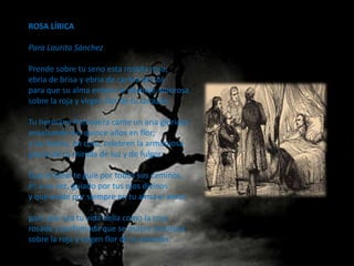 ROSA LÍRICA

Para Laurita Sánchez

Prende sobre tu seno esta rosada rosa,
ebria de brisa y ebria de caricia de sol,
para que su alma entera se deshoje amorosa
sobre la roja y virgen flor de tu corazón.

Tu hermana Primavera cante un aria gloriosa
ensalzando tus quince años en flor;
y las Hadas, en coro, celebren la armoniosa
gracia de tu mirada de luz y de fulgor.

Que el Ideal te guíe por todos sus caminos,
él, a su vez, guiado por tus ojos divinos
y que anide por siempre en tu alma el amor,

para que sea tu vida bella como la rosa
rosada y perfumada que se muere amorosa
sobre la roja y virgen flor de tu corazón.
 