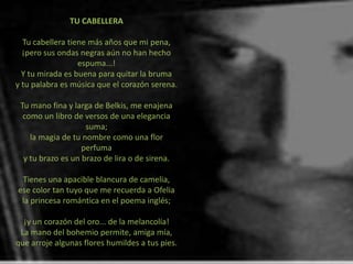 TU CABELLERA

  Tu cabellera tiene más años que mi pena,
  ¡pero sus ondas negras aún no han hecho
                  espuma...!
  Y tu mirada es buena para quitar la bruma
y tu palabra es música que el corazón serena.

 Tu mano fina y larga de Belkis, me enajena
  como un libro de versos de una elegancia
                    suma;
    la magia de tu nombre como una flor
                   perfuma
  y tu brazo es un brazo de lira o de sirena.

 Tienes una apacible blancura de camelia,
ese color tan tuyo que me recuerda a Ofelia
 la princesa romántica en el poema inglés;

  ¡y un corazón del oro... de la melancolía!
 La mano del bohemio permite, amiga mía,
que arroje algunas flores humildes a tus pies.
 