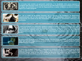 En el Ecuador hubo también una generación modernista. Y no desdeñable como parece suponerlo el
investigador Max Henríquez Ureña. Lo que ocurrió fue que tales poetas ecuatorianos nacieron en la década
del apogeo del movimiento en el resto de Hispanoamérica, y cuando escribieron sus primeros versos la
hoguera ya se había extinguido.




Pero, por su avidez de las fuentes francesas, por su devoción a los fundadores del Modernismo
hispanoamericano, por su fina conciencia del estilo, por la espontánea inclinación morbosa del
temperamento, tan común en los años finiseculares, se incorporaron con características uniformes a ese
movimiento.



Y, como en los demás casos nacionales, ayudaron a mostrar el camino de las transformaciones que se han
ido logrando en la presente centuria. Bastante conocido es el origen posromántico del Modernismo
hispanoamericano. Apareció como una crisis del romanticismo, ni más ni menos que las tendencias
europeas de fin de siglo. Pero no fue un fruto de la intransigencia. Conciliatorias eran las señales de su
bandera.




No venía a mirar al pasado como un campo enemigo. Ni a los frentes que surgían en su mismo tiempo.
Mejor que suprimir a ciegas cuanto se hallaba en pie a su alrededor, era respetar lo bueno y recibir
inteligentemente su legado.




La cultura era una divisa modernista. La capacidad de asimilación uno de los mejores bienes. El éxito
estaba en saber discernir, en saber valorar y elegir. La figura máxima del Modernismo -Rubén Darío- daba
el fecundo ejemplo: fundía en una nueva realidad los elementos del romanticismo, del simbolismo, del
parnasianismo, del naturalismo, O sea de todo aquello que ofrecía el laboratorio intelectual de Francia
 