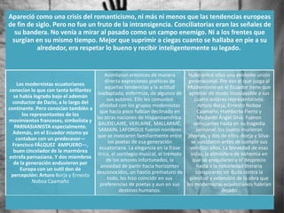 Apareció como una crisis del romanticismo, ni más ni menos que las tendencias europeas
de fin de siglo. Pero no fue un fruto de la intransigencia. Conciliatorias eran las señales de
  su bandera. No venía a mirar al pasado como un campo enemigo. Ni a los frentes que
 surgían en su mismo tiempo. Mejor que suprimir a ciegas cuanto se hallaba en pie a su
          alrededor, era respetar lo bueno y recibir inteligentemente su legado.


                                           Asimilaron entonces de manera         Hubo entre ellos una evidente unión
                                           directa expresiones poéticas de       generacional. Por eso el que juzga al
    Los modernistas ecuatorianos
                                           aquellas tendencias y la actitud      Modernismo en el Ecuador tiene que
 conocían lo que con tanta brillantez
                                       inadaptada, enfermiza, de algunos de apreciar de modo insoslayable a sus
   se había logrado bajo el ademán
                                            sus autores. Ello les comunicó          cuatro autores representativos:
  conductor de Darío, a lo largo del
                                        afinidad con los grupos modernistas           Arturo Borja, Ernesto Noboa
continente. Pero conocían también a
                                        que hacía poco habían declinado en            Caamaño, Humberto Fierro y
       los representantes de los
                                      las otras naciones de Hispanoamérica.           Medardo Ángel Silva. Fueron
movimientos franceses, simbolista y
                                       BAUDELAIRE, VERLAINE, MALLARMÉ,             semejantes hasta en su tragedia
   PARNASIANISTA especialmente.
                                       SAMAIN, LAFORGUE fueron nombres               personal: los cuatro murieron
  Además, en el Ecuador mismo ya
                                       que se invocaron familiarmente entre jóvenes, y dos de ellos -Borja y Silva-
    contaban con un predecesor—
                                             los poetas de esa generación         se suicidaron antes de cumplir sus
  Francisco FÁLQUEZ AMPUERO—,
                                        ecuatoriana. La elegancia en la frase     veintiún años. La brevedad de esas
   buen cincelador de la marmórea
                                       lírica, el sortilegio musical, el trémolo  vidas, la atmósfera de bohemia en
estrofa parnasiana. Y dos miembros
                                            de los amores infortunados, la         que se aniquilaron y el desprecio
   de la generación anduvieron por
                                         ansiedad de partir hacia horizontes         hasta a la notoriedad literaria
      Europa con un sutil don de
                                      desconocidos, un hastío prematuro de           conspiraron sin duda contra la
  percepción: Arturo Borja y Ernesto
                                            todo, les hizo coincidir en sus      plenitud y extensión de la obra que
            Noboa Caamaño
                                        preferencias de poetas y aun en sus los modernistas ecuatorianos habrían
                                                   destinos humanos.                             dejado
 