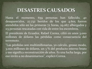 Hasta el momento, 659 personas han fallecido, 40
desaparecidos, 27.732 heridos de los que 4.605 fueron
atendidos sólo en las primeras 72 horas, 29.067 albergados y
113 personas rescatadas con vida de entre los escombros.
El presidente de Ecuador, Rafael Correa, cifró en unos 3.000
millones de dólares las pérdidas como consecuencia del
terremoto.
"Las pérdidas son multimillonarias, yo calculo, grosso modo,
3.000 millones de dólares, un 3 % del producto interno bruto
y eso significa reconstrucción de años. Es una lucha larga, por
eso invito a no desanimarnos", explicó Correa.
 
