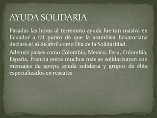 Pasadas las horas al terremoto ayuda fue tan masiva en
Ecuador a tal punto de que la asamblea Ecuatoriana
declaro el 16 de abril como Día de la Solidaridad.
Ademàs paises como Colombia, Mexico, Peru, Colombia,
España, Francia entre muchos màs se solidarizaron con
mensajes de apoyo, ayuda solidaria y grupos de élite
especializados en rescates
 