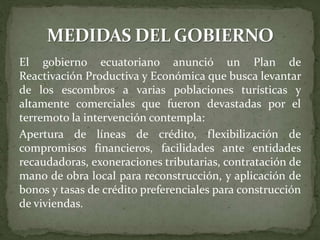 El gobierno ecuatoriano anunció un Plan de
Reactivación Productiva y Económica que busca levantar
de los escombros a varias poblaciones turísticas y
altamente comerciales que fueron devastadas por el
terremoto la intervención contempla:
Apertura de líneas de crédito, flexibilización de
compromisos financieros, facilidades ante entidades
recaudadoras, exoneraciones tributarias, contratación de
mano de obra local para reconstrucción, y aplicación de
bonos y tasas de crédito preferenciales para construcción
de viviendas.
 