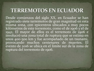 Desde comienzos del siglo XX, en Ecuador se han
registrado siete terremotos de gran magnitud en esta
misma zona, con epicentros ubicados a muy pocos
kilómetros de este terremoto, como el de 1906 y el de
1942. El mayor de ellos es el terremoto de 1906 e
involucró una zona total de ruptura que se estima en
unos 400-500 km y fue acompañado de un tsunami,
provocando muchos centenares de muertes. El
evento de 2016 se ubica en el límite sur de la zona de
ruptura del terremoto de 1906.
 