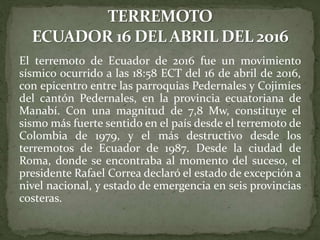 El terremoto de Ecuador de 2016 fue un movimiento
sísmico ocurrido a las 18:58 ECT del 16 de abril de 2016,
con epicentro entre las parroquias Pedernales y Cojimíes
del cantón Pedernales, en la provincia ecuatoriana de
Manabí. Con una magnitud de 7,8 Mw, constituye el
sismo más fuerte sentido en el país desde el terremoto de
Colombia de 1979, y el más destructivo desde los
terremotos de Ecuador de 1987. Desde la ciudad de
Roma, donde se encontraba al momento del suceso, el
presidente Rafael Correa declaró el estado de excepción a
nivel nacional, y estado de emergencia en seis provincias
costeras.
 