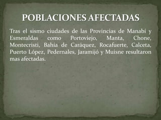 Tras el sismo ciudades de las Provincias de Manabí y
Esmeraldas como Portoviejo, Manta, Chone,
Montecristi, Bahía de Caráquez, Rocafuerte, Calceta,
Puerto López, Pedernales, Jaramijó y Muisne resultaron
mas afectadas.
 