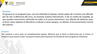 Gusanos
Un gusano es un programa que, una vez infectado el equipo, realiza copias de sí mismo y las difunde
por las red. A diferencia del virus, no necesita nuestra intervención, ni de un medio de respaldo, ya
que pueden transmitirse utilizando las redes o el correo electrónico. Son difíciles de detectar, pues
al tener como objetivo el difundirse e infectar a otros equipos, no afectan al funcionamiento normal
del sistema.
Troyanos
Son similares a virus, pero no completamente iguales. Mientras que el virus es destructivo por sí mismo, el
troyano lo que busca es abrir una puerta trasera para favorecer la entrada de otros programas maliciosos.
 