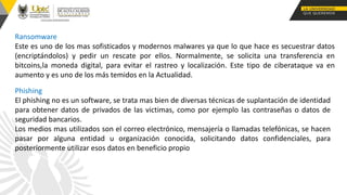 Ransomware
Este es uno de los mas sofisticados y modernos malwares ya que lo que hace es secuestrar datos
(encriptándolos) y pedir un rescate por ellos. Normalmente, se solicita una transferencia en
bitcoins,la moneda digital, para evitar el rastreo y localización. Este tipo de ciberataque va en
aumento y es uno de los más temidos en la Actualidad.
Phishing
El phishing no es un software, se trata mas bien de diversas técnicas de suplantación de identidad
para obtener datos de privados de las victimas, como por ejemplo las contraseñas o datos de
seguridad bancarios.
Los medios mas utilizados son el correo electrónico, mensajería o llamadas telefónicas, se hacen
pasar por alguna entidad u organización conocida, solicitando datos confidenciales, para
posteriormente utilizar esos datos en beneficio propio
 