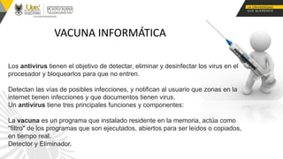 VACUNA INFORMÁTICA
Los antivirus tienen el objetivo de detectar, eliminar y desinfectar los virus en el
procesador y bloquearlos para que no entren.
Detectan las vías de posibles infecciones, y notifican al usuario que zonas en la
internet tienen infecciones y que documentos tienen virus.
Un antivirus tiene tres principales funciones y componentes:
La vacuna es un programa que instalado residente en la memoria, actúa como
"filtro" de los programas que son ejecutados, abiertos para ser leídos o copiados,
en tiempo real.
Detector y Eliminador.
 