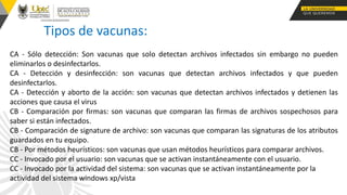 Tipos de vacunas:
CA - Sólo detección: Son vacunas que solo detectan archivos infectados sin embargo no pueden
eliminarlos o desinfectarlos.
CA - Detección y desinfección: son vacunas que detectan archivos infectados y que pueden
desinfectarlos.
CA - Detección y aborto de la acción: son vacunas que detectan archivos infectados y detienen las
acciones que causa el virus
CB - Comparación por firmas: son vacunas que comparan las firmas de archivos sospechosos para
saber si están infectados.
CB - Comparación de signature de archivo: son vacunas que comparan las signaturas de los atributos
guardados en tu equipo.
CB - Por métodos heurísticos: son vacunas que usan métodos heurísticos para comparar archivos.
CC - Invocado por el usuario: son vacunas que se activan instantáneamente con el usuario.
CC - Invocado por la actividad del sistema: son vacunas que se activan instantáneamente por la
actividad del sistema windows xp/vista
 