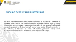 Función de los virus informáticos
Los virus informáticos tienen, básicamente, la función de propagarse a través de un
software, no se replican a sí mismos porque no tienen esa facultad como el gusano
informático, son muy nocivos y algunos contienen además una carga dañina (payload)
con distintos objetivos, desde una simple broma hasta realizar daños importantes en
los sistemas, o bloquear las redes informáticas generando tráfico inútil.
El funcionamiento de un virus informático es conceptualmente simple.
 