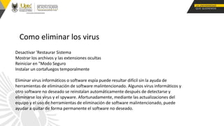 Como eliminar los virus
Desactivar 'Restaurar Sistema
Mostrar los archivos y las extensiones ocultas
Reiniciar en "Modo Seguro
Instalar un cortafuegos temporalmente
Eliminar virus informáticos o software espía puede resultar difícil sin la ayuda de
herramientas de eliminación de software malintencionado. Algunos virus informáticos y
otro software no deseado se reinstalan automáticamente después de detectarse y
eliminarse los virus y el spyware. Afortunadamente, mediante las actualizaciones del
equipo y el uso de herramientas de eliminación de software malintencionado, puede
ayudar a quitar de forma permanente el software no deseado.
 