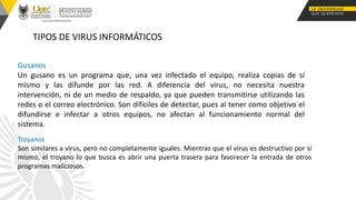 Gusanos
Un gusano es un programa que, una vez infectado el equipo, realiza copias de sí
mismo y las difunde por las red. A diferencia del virus, no necesita nuestra
intervención, ni de un medio de respaldo, ya que pueden transmitirse utilizando las
redes o el correo electrónico. Son difíciles de detectar, pues al tener como objetivo el
difundirse e infectar a otros equipos, no afectan al funcionamiento normal del
sistema.
TIPOS DE VIRUS INFORMÁTICOS
Troyanos
Son similares a virus, pero no completamente iguales. Mientras que el virus es destructivo por sí
mismo, el troyano lo que busca es abrir una puerta trasera para favorecer la entrada de otros
programas maliciosos.
 