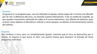 Gusanos
Un gusano es un programa que, una vez infectado el equipo, realiza copias de sí mismo y las difunde
por las red. A diferencia del virus, no necesita nuestra intervención, ni de un medio de respaldo, ya
que pueden transmitirse utilizando las redes o el correo electrónico. Son difíciles de detectar, pues
al tener como objetivo el difundirse e infectar a otros equipos, no afectan al funcionamiento normal
del sistema.
Troyanos
Son similares a virus, pero no completamente iguales. mientras que el virus es destructivo por sí
mismo, el troyano lo que busca es abrir una puerta trasera para favorecer la entrada de otros
programas maliciosos.
 